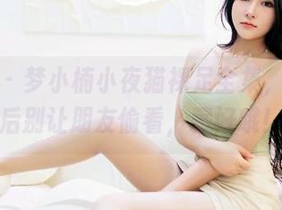 嗲囡囡 - 梦小楠小夜猫裸足全集，下载之后别让朋友偷看，藏好哦！