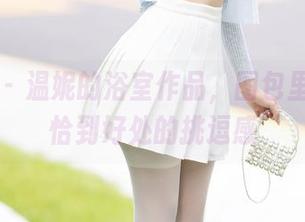 秀人网 - 温妮的浴室作品，图包里总有种恰到好处的挑逗感
